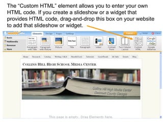 The “Custom HTML” element allows you to enter your own HTML code. If you create a slideshow or a widget that provides HTML code, drag-and-drop this box on your website to add that slideshow or widget.   