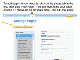 To add pages to your website, click on the pages tab at the top, then click “New Page.” You can then name your page, choose if it shows up on the main menu, and edit that page.  