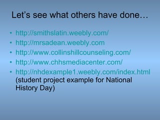 Let’s see what others have done… http:// smithslatin.weebly.com / http:// mrsadean.weebly.com http:// www.collinshillcounseling.com / http:// www.chhsmediacenter.com /   http://nhdexample1.weebly.com/index.html   (student project example for National History Day) 