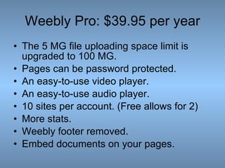 Weebly Pro: $39.95 per year The 5 MG file uploading space limit is upgraded to 100 MG.  Pages can be password protected.  An easy-to-use video player. An easy-to-use audio player. 10 sites per account. (Free allows for 2) More stats. Weebly footer removed. Embed documents on your pages. 