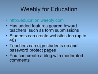 Weebly for Education http:// education.weebly.com Has added features geared toward teachers, such as form submissions Students can create websites too (up to 40) Teachers can sign students up and password protect pages You can create a blog with moderated comments 