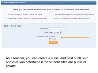 As a teacher, you can create a class, and best of all, with one click you determine if the student sites are public or private.  