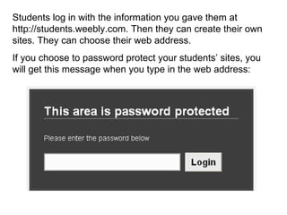 Students log in with the information you gave them at http://students.weebly.com. Then they can create their own sites. They can choose their web address.  If you choose to password protect your students’ sites, you will get this message when you type in the web address: 