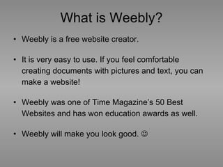What is Weebly? Weebly is a free website creator. It is very easy to use. If you feel comfortable creating documents with pictures and text, you can make a website! Weebly was one of Time Magazine’s 50 Best Websites and has won education awards as well.   Weebly will make you look good.   