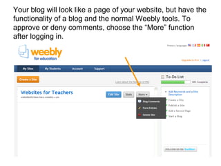 Your blog will look like a page of your website, but have the functionality of a blog and the normal Weebly tools. To approve or deny comments, choose the “More” function after logging in.  