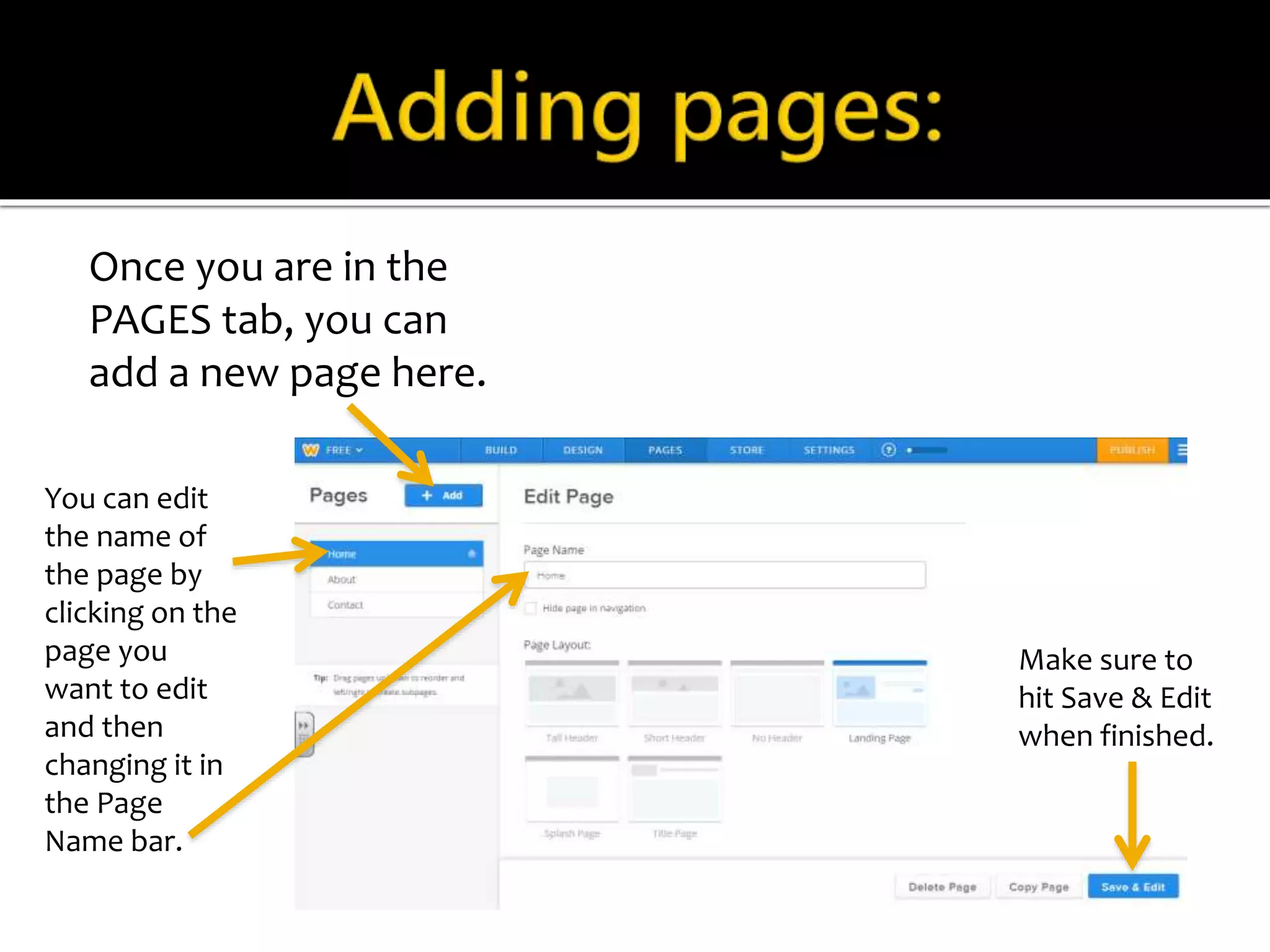 Once you are in the 
PAGES tab, you can 
add a new page here. 
You can edit 
the name of 
the page by 
clicking on the 
page you 
want to edit 
and then 
changing it in 
the Page 
Name bar. 
Make sure to 
hit Save & Edit 
when finished. 
 
