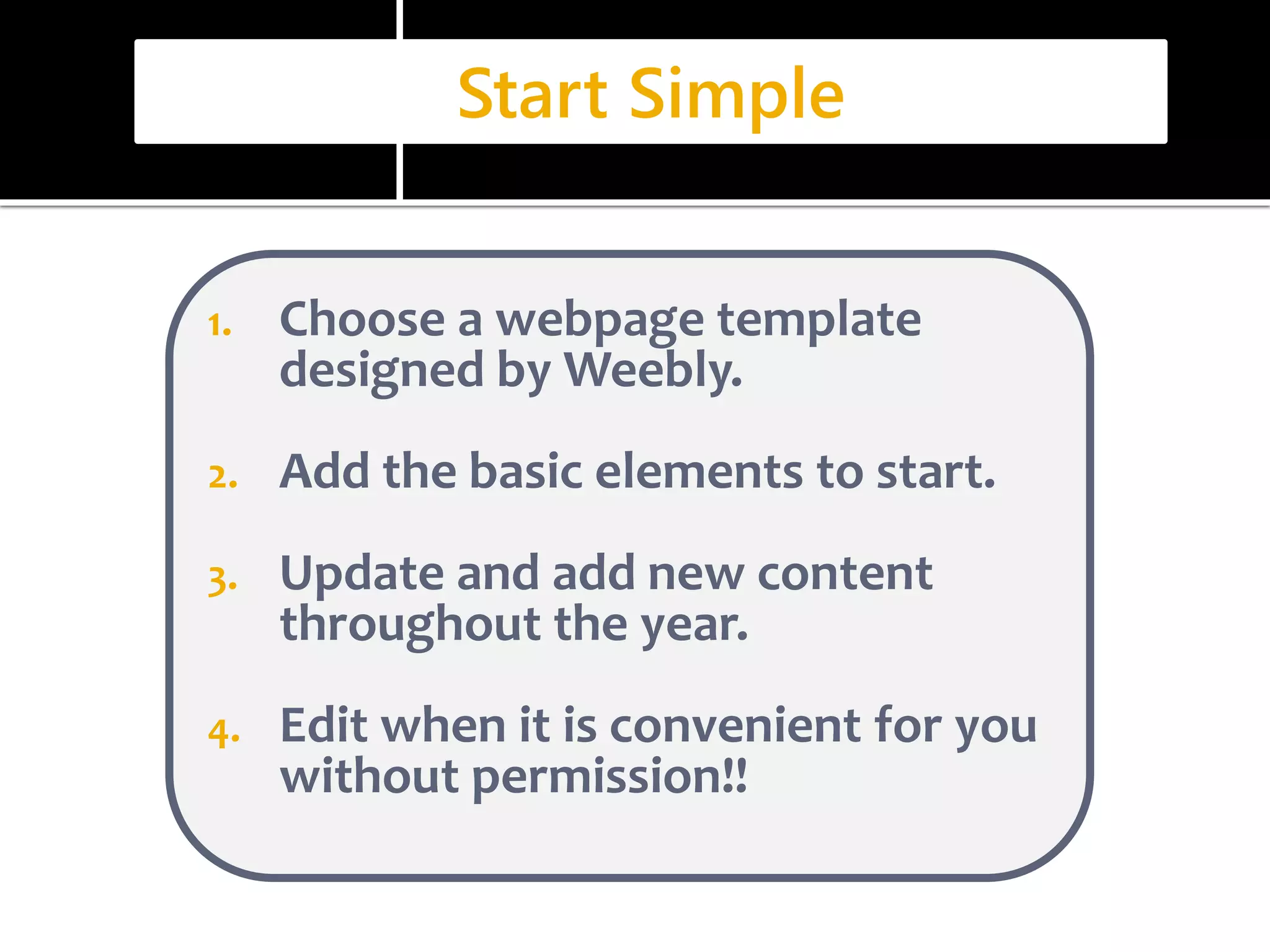 Start Simple 
1. Choose a webpage template 
designed by Weebly. 
2. Add the basic elements to start. 
3. Update and add new content 
throughout the year. 
4. Edit when it is convenient for you 
without permission!! 
 