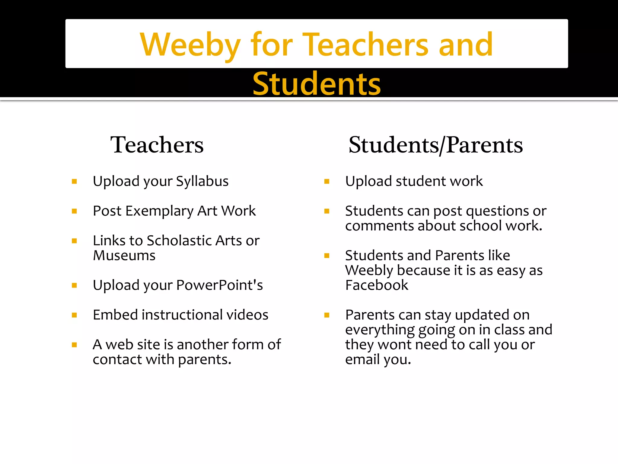 Weeby for Teachers and 
Teachers 
 Upload your Syllabus 
Students 
 Post Exemplary Art Work 
 Links to Scholastic Arts or 
Museums 
 Upload your PowerPoint's 
 Embed instructional videos 
 A web site is another form of 
contact with parents. 
Students/Parents 
 Upload student work 
 Students can post questions or 
comments about school work. 
 Students and Parents like 
Weebly because it is as easy as 
Facebook 
 Parents can stay updated on 
everything going on in class and 
they wont need to call you or 
email you. 
 