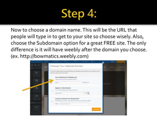 Now to choose a domain name. This will be the URL that 
people will type in to get to your site so choose wisely. Also, 
choose the Subdomain option for a great FREE site. The only 
difference is it will have weebly after the domain you choose. 
(ex. http://bowmatics.weebly.com) 
 