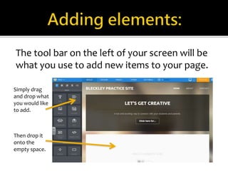 The tool bar on the left of your screen will be 
what you use to add new items to your page. 
Simply drag 
and drop what 
you would like 
to add. 
Then drop it 
onto the 
empty space. 
 