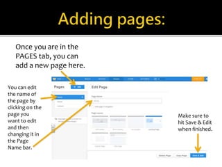 Once you are in the 
PAGES tab, you can 
add a new page here. 
You can edit 
the name of 
the page by 
clicking on the 
page you 
want to edit 
and then 
changing it in 
the Page 
Name bar. 
Make sure to 
hit Save & Edit 
when finished. 
 