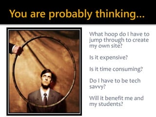 You are probably thinking… 
What hoop do I have to 
jump through to create 
my own site? 
Is it expensive? 
Is it time consuming? 
Do I have to be tech 
savvy? 
Will it benefit me and 
my students? 
 