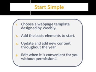 Start Simple 
1. Choose a webpage template 
designed by Weebly. 
2. Add the basic elements to start. 
3. Update and add new content 
throughout the year. 
4. Edit when it is convenient for you 
without permission!! 
 
