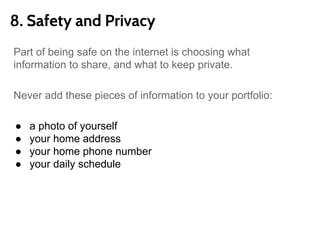 8. Safety and Privacy
Part of being safe on the internet is choosing what
information to share, and what to keep private.
Never add these pieces of information to your portfolio:
● a photo of yourself
● your home address
● your home phone number
● your daily schedule
● any personal information you would not want a stranger
to have
 