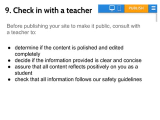 9. Check in with a teacher
Before publishing your site to make it public, consult with a
teacher to:
● determine if the content is polished and edited
completely
● decide if the information provided is clear and concise
● assure that all content reflects positively on you as a
student
● check that all information follows our safety guidelines
 