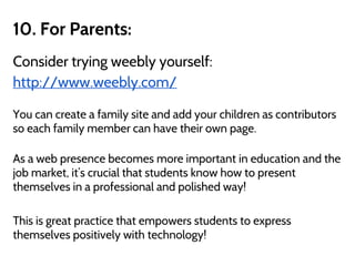 10. For Parents:
Consider trying weebly yourself:
http://www.weebly.com/
You can create a family site and add your children as contributors
so each family member can have their own page.
As a web presence becomes more important in education and the
job market, it’s crucial that students know how to present
themselves in a professional and polished way!
This is great practice that empowers students to express
themselves positively with technology!
 