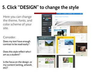 5. Click “DESIGN” to change the style
Here you can change
the theme, fonts, and
color scheme of your
site.
Consider:
Does my text have enough
contrast to be read easily?
Does this style reflect who I
am as a student?
Is the focus on the design, or
my content (writing, artwork,
etc)?
 