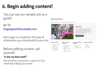 6. Begin adding content!
You can use our sample site as a
guide!
go to:
kingsleyportfolio.weebly.com
Each page is a model for the type of
information you should add to your site.
Before adding content, ask
yourself:
“Is this my best work?”
Ask a teacher, classmate, or parent if you
need help editing your work!
 