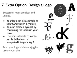 7. Extra Option: Design a Logo
Successful logos are clear and
unique.
● Your logo can be as simple as
your handwritten signature.
● You can create a symbol by
combining the initials in your
name.
● Use your interests to inspire
symbols that can be
integrated into your logo!
Scan your logo and save a jpg for
use on your site.
 