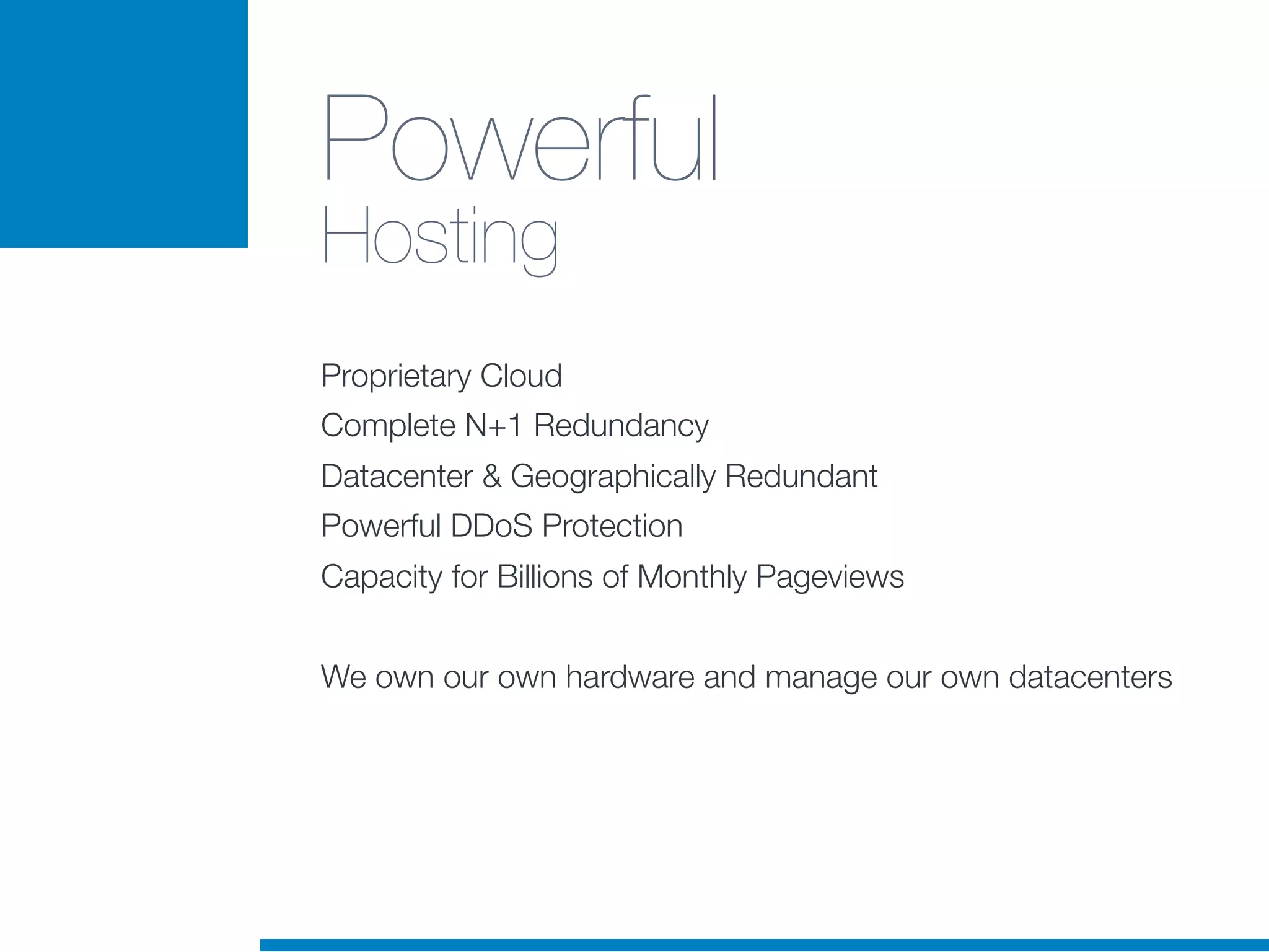 Powerful
Hosting
Proprietary Cloud
Complete N+1 Redundancy
Datacenter & Geographically Redundant
Powerful DDoS Protection
Capacity for Billions of Monthly Pageviews
We own our own hardware and manage our own datacenters