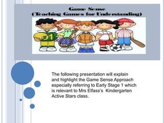 The following presentation will explain 
and highlight the Game Sense Approach 
especially referring to Early Stage 1 which 
is relevant to Mrs Elfass’s Kindergarten 
Active Stars class. 
 