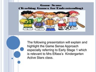 The following presentation will explain and 
highlight the Game Sense Approach 
especially referring to Early Stage 1 which 
is relevant to Mrs Elfass’s Kindergarten 
Active Stars class. 
 