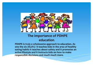 The importance of PDHPE
education.
PDHPE is truly a wholesome approach to education. As
one the six (KLA’s) it teaches kids in the area of healthy
eating habits It teaches about safety and it promotes an
active lifestyle and it instructs kids on how to make
responsible decisions and much much more.
 