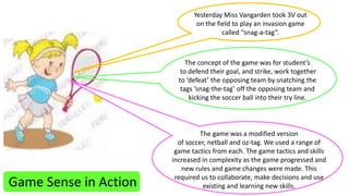 Game Sense in Action 
Yesterday Miss Vangarden took 3V out 
on the field to play an invasion game 
called “snag-a-tag”. 
The concept of the game was for student’s 
to defend their goal, and strike, work together 
to ‘defeat’ the opposing team by snatching the 
tags ‘snag-the-tag’ off the opposing team and 
kicking the soccer ball into their try line. 
The game was a modified version 
of soccer, netball and oz-tag. We used a range of 
game tactics from each. The game tactics and skills 
increased in complexity as the game progressed and 
new rules and game changes were made. This 
required us to collaborate, make decisions and use 
existing and learning new skills. 
 