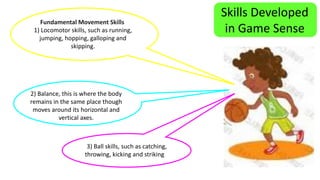 Skills Developed 
in Game Sense Fundamental Movement Skills 
1) Locomotor skills, such as running, 
jumping, hopping, galloping and 
skipping. 
2) Balance, this is where the body 
remains in the same place though 
moves around its horizontal and 
vertical axes. 
3) Ball skills, such as catching, 
throwing, kicking and striking 
 