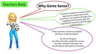 Teachers Note Why Game Sense? 
These outcomes include my students 
gaining an understanding of : 
- the aim of the game. 
- the skills and tactics needed for success. 
- the skills and tactics they learn are 
transferable to other games and sports. 
 