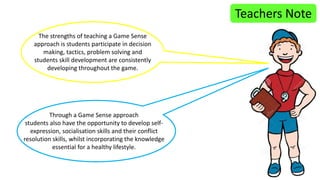 Teachers Note 
The strengths of teaching a Game Sense 
approach is students participate in decision 
making, tactics, problem solving and 
students skill development are consistently 
developing throughout the game. 
Through a Game Sense approach 
students also have the opportunity to develop self-expression, 
socialisation skills and their conflict 
resolution skills, whilst incorporating the knowledge 
essential for a healthy lifestyle. 
 