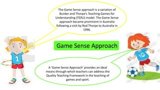 The Game Sense approach is a variation of 
Bunker and Thorpe’s Teaching Games for 
Understanding (TGfU) model. The Game Sense 
approach became prominent in Australia 
following a visit by Rod Thorpe to Australia in 
1996. 
Game Sense Approach 
A ‘Game Sense Approach’ provides an ideal 
means through which teachers can address the 
Quality Teaching Framework in the teaching of 
games and sport. 
 