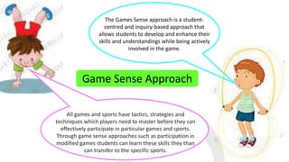 The Games Sense approach is a student-centred 
and inquiry-based approach that 
allows students to develop and enhance their 
skills and understandings while being actively 
involved in the game. 
Game Sense Approach 
All games and sports have tactics, strategies and 
techniques which players need to master before they can 
effectively participate in particular games and sports. 
Through game sense approaches such as participation in 
modified games students can learn these skills they than 
can transfer to the specific sports. 
 