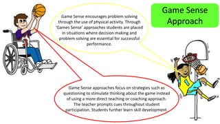 Game Sense 
Approach 
Game Sense encourages problem solving 
through the use of physical activity. Through 
‘Games Sense’ approaches students are placed 
in situations where decision making and 
problem solving are essential for successful 
performance. 
Game Sense approaches focus on strategies such as 
questioning to stimulate thinking about the game instead 
of using a more direct teaching or coaching approach. 
The teacher prompts cues throughout student 
participation. Students further learn skill development. 
 
