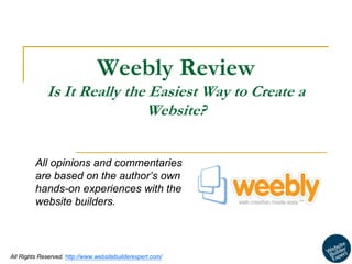 1 
All Rights Reserved. http://www.websitebuilderexpert.com/ 
Weebly Review Is It Really the Easiest Way to Create a Website? 
All opinions and commentaries are based on the author’s own hands-on experiences with the website builders.  