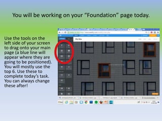 You will be working on your “Foundation” page today.
Use the tools on the
left side of your screen
to drag onto your main
page (a blue line will
appear where they are
going to be positioned).
You will mostly use the
top 6. Use these to
complete today’s task.
You can always change
these after!