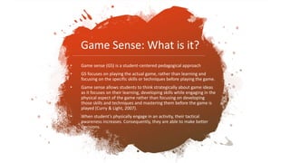• Game sense (GS) is a student-centered pedagogical approach
• GS focuses on playing the actual game, rather than learning and
focusing on the specific skills or techniques before playing the game.
• Game sense allows students to think strategically about game ideas
as it focuses on their learning, developing skills while engaging in the
physical aspect of the game rather than focusing on developing
those skills and techniques and mastering them before the game is
played (Curry & Light, 2007).
• When student’s physically engage in an activity, their tactical
awareness increases. Consequently, they are able to make better
decisions.
Game Sense: What is it?
 
