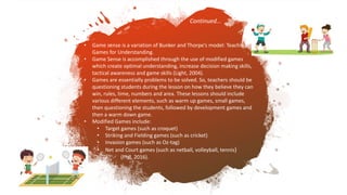 • Game sense is a variation of Bunker and Thorpe’s model: Teaching
Games for Understanding.
• Game Sense is accomplished through the use of modified games
which create optimal understanding, increase decision making skills,
tactical awareness and game skills (Light, 2004).
• Games are essentially problems to be solved. So, teachers should be
questioning students during the lesson on how they believe they can
win, rules, time, numbers and area. These lessons should include
various different elements, such as warm up games, small games,
then questioning the students, followed by development games and
then a warm down game.
• Modified Games include:
• Target games (such as croquet)
• Striking and Fielding games (such as cricket)
• Invasion games (such as Oz-tag)
• Net and Court games (such as netball, volleyball, tennis)
(Phil, 2016).
Continued…
 