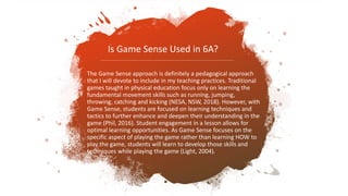 The Game Sense approach is definitely a pedagogical approach
that I will devote to include in my teaching practices. Traditional
games taught in physical education focus only on learning the
fundamental movement skills such as running, jumping,
throwing, catching and kicking (NESA, NSW, 2018). However, with
Game Sense, students are focused on learning techniques and
tactics to further enhance and deepen their understanding in the
game (Phil, 2016). Student engagement in a lesson allows for
optimal learning opportunities. As Game Sense focuses on the
specific aspect of playing the game rather than learning HOW to
play the game, students will learn to develop those skills and
techniques while playing the game (Light, 2004).
Is Game Sense Used in 6A?
 