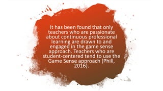 It has been found that only
teachers who are passionate
about continuous professional
learning are drawn to and
engaged in the game sense
approach. Teachers who are
student-centered tend to use the
Game Sense approach (Phill,
2016).
 
