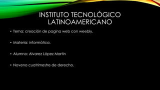 INSTITUTO TECNOLÓGICO 
LATINOAMERICANO 
• Tema: creación de pagina web con weebly. 
• Materia: informática. 
• Alumno: Alvarez López Martin 
• Noveno cuatrimestre de derecho. 
 