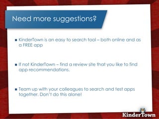 Need more suggestions?

   KinderTown is an easy to search tool – both online and as
    a FREE app



   If not KinderTown – find a review site that you like to find
    app recommendations.



   Team up with your colleagues to search and test apps
    together. Don’t do this alone!
 