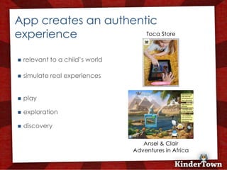 +
    App creates an authentic
    experience            Toca Store



       relevant to a child’s world

       simulate real experiences


       play

       exploration

       discovery

                                         Ansel & Clair
                                      Adventures in Africa
 