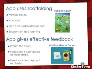 +
    App uses scaffolding                   Reading Raven
       Multiple Levels

       Analytics

       Can easily add extra support

       Supports off app learning


    App gives effective feedback
           Praises the effort         Montessori Letter Sounds

           Feedback is connected
            to the learning

           Feedback teaches and
            motivates
 