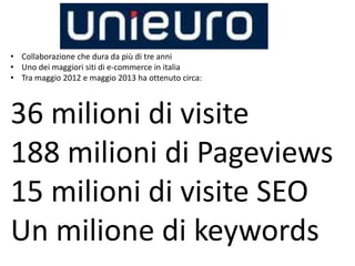 • Collaborazione che dura da più di tre anni
• Uno dei maggiori siti di e-commerce in italia
• Tra maggio 2012 e maggio 2013 ha ottenuto circa:
36 milioni di visite
188 milioni di Pageviews
15 milioni di visite SEO
Un milione di keywords
 