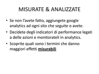 MISURATE & ANALIZZATE
• Se non l’avete fatto, aggiungete google
analytics ad ogni sito che seguite o avete.
• Decidete degli indicatori di performance legati
a delle azioni e monitorateli in analytics.
• Scoprite quali sono i termini che danno
maggiori effetti misurabili
 