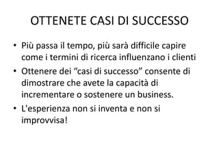 OTTENETE CASI DI SUCCESSO
• Più passa il tempo, più sarà difficile capire
come i termini di ricerca influenzano i clienti
• Ottenere dei “casi di successo” consente di
dimostrare che avete la capacità di
incrementare o sostenere un business.
• L'esperienza non si inventa e non si
improvvisa!
 