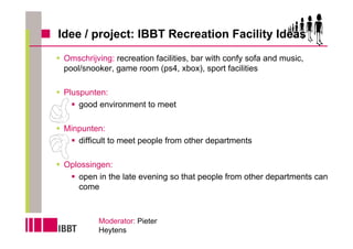 Idee / project: IBBT Recreation Facility Ideas
 Omschrijving: recreation facilities, bar with confy sofa and music,
 pool/snooker, game room (ps4, xbox), sport facilities

 Pluspunten:
     good environment to meet

 Minpunten:
    difficult to meet people from other departments

 Oplossingen:
    open in the late evening so that people from other departments can
    come



          Moderator: Pieter
          Heytens
 