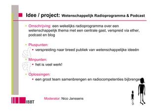 Idee / project: Wetenschappelijk Radioprogramma & Podcast
 Omschrijving: een wekelijks radioprogramma over een
 wetenschappelijk thema met een centrale gast, verspreid via ether,
 podcast en blog

 Pluspunten:
     verspreiding naar breed publiek van wetenschappelijke ideeën

 Minpunten:
    het is veel werk!

 Oplossingen:
    een groot team samenbrengen en radiocompetenties bijbrengen




          Moderator: Nico Janssens
 