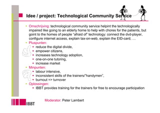 Idee / project: Technological Community Service

 Omschrijving: technological community service helpint the technologically
 impaired like going to an elderly home to help with chores for the patients, but
 goint to the homes of people “afraid of” technology: connect the dvd-player,
 configure internet access, explain tax-on-web, explain the EID-card, …
 Pluspunten:
     reduce the digital divide,
     empower citizens,
     increases technology adoption,
     one-on-one tutoring,
     increase market
 Minpunten:
     labour intensive,
     inconsistent skills of the trainers/”handymen”,
     burnout => turnover
 Oplossingen:
     IBBT provides training for the trainers for free to encourage participation


           Moderator: Peter Lambert
 